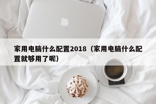 家用电脑什么配置2018（家用电脑什么配置就够用了呢）