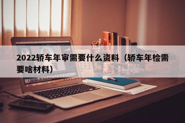 2022轿车年审需要什么资料（轿车年检需要啥材料）