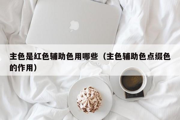 主色是红色辅助色用哪些（主色辅助色点缀色的作用）