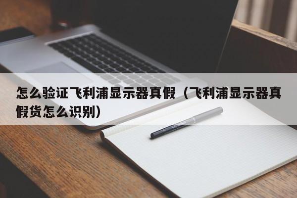 怎么验证飞利浦显示器真假（飞利浦显示器真假货怎么识别）