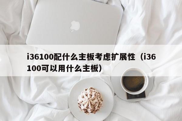i36100配什么主板考虑扩展性（i36100可以用什么主板）