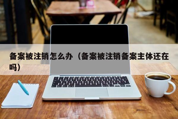 备案被注销怎么办（备案被注销备案主体还在吗）