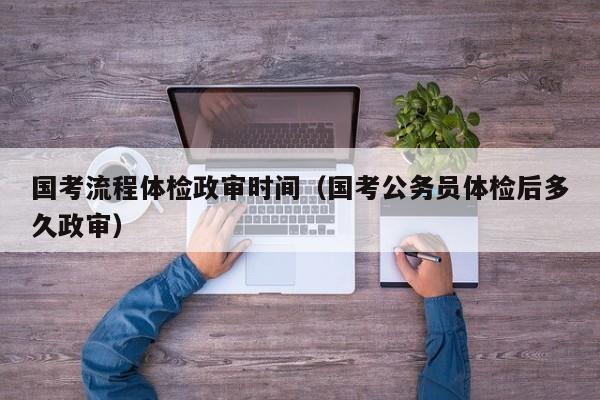 国考流程体检政审时间（国考公务员体检后多久政审）