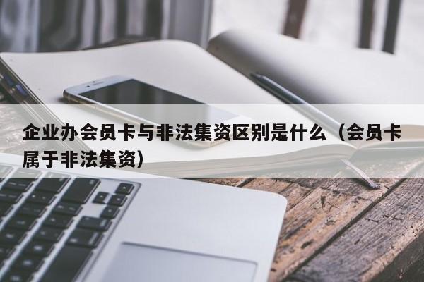 企业办会员卡与非法集资区别是什么（会员卡属于非法集资）