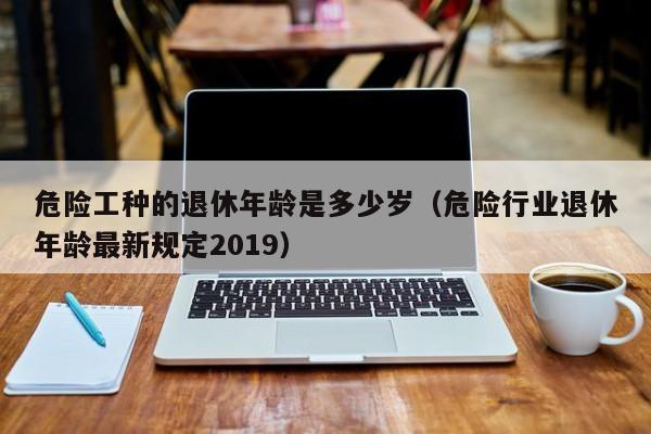 危险工种的退休年龄是多少岁（危险行业退休年龄最新规定2019）