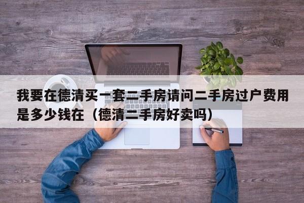 我要在德清买一套二手房请问二手房过户费用是多少钱在（德清二手房好卖吗）