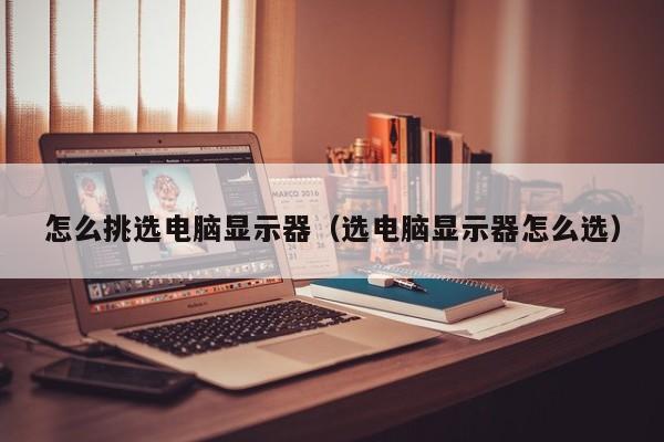 怎么挑选电脑显示器（选电脑显示器怎么选）