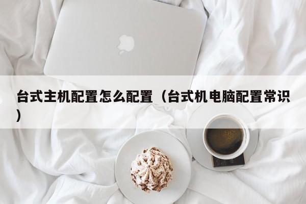 台式主机配置怎么配置（台式机电脑配置常识）