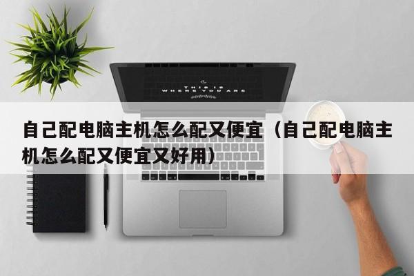 自己配电脑主机怎么配又便宜（自己配电脑主机怎么配又便宜又好用）