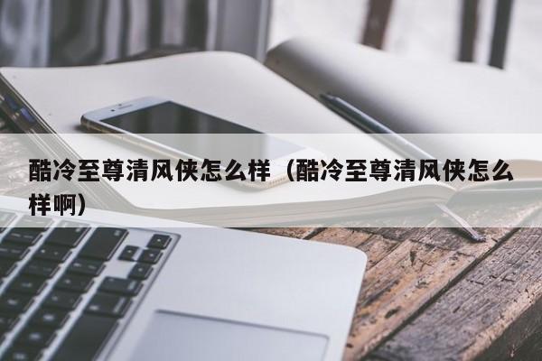 酷冷至尊清风侠怎么样（酷冷至尊清风侠怎么样啊）