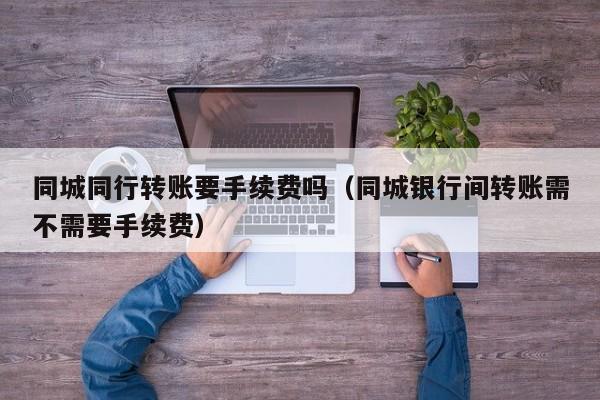 同城同行转账要手续费吗（同城银行间转账需不需要手续费）